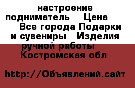 настроение подниматель) › Цена ­ 200 - Все города Подарки и сувениры » Изделия ручной работы   . Костромская обл.